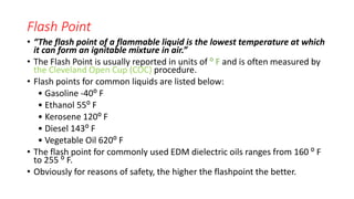 Flash Point
• “The flash point of a flammable liquid is the lowest temperature at which
it can form an ignitable mixture in air.”
• The Flash Point is usually reported in units of ⁰ F and is often measured by
the Cleveland Open Cup (COC) procedure.
• Flash points for common liquids are listed below:
• Gasoline -40⁰ F
• Ethanol 55⁰ F
• Kerosene 120⁰ F
• Diesel 143⁰ F
• Vegetable Oil 620⁰ F
• The flash point for commonly used EDM dielectric oils ranges from 160 ⁰ F
to 255 ⁰ F.
• Obviously for reasons of safety, the higher the flashpoint the better.
 