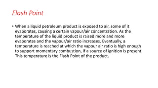 Flash Point
• When a liquid petroleum product is exposed to air, some of it
evaporates, causing a certain vapour/air concentration. As the
temperature of the liquid product is raised more and more
evaporates and the vapour/air ratio increases. Eventually, a
temperature is reached at which the vapour air ratio is high enough
to support momentary combustion, if a source of ignition is present.
This temperature is the Flash Point of the product.
 