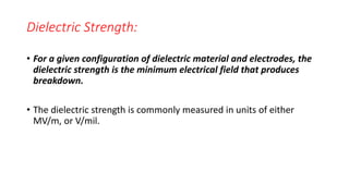 Dielectric Strength:
• For a given configuration of dielectric material and electrodes, the
dielectric strength is the minimum electrical field that produces
breakdown.
• The dielectric strength is commonly measured in units of either
MV/m, or V/mil.
 