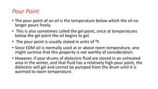 Pour Point
• The pour point of an oil is the temperature below which the oil no
longer pours freely.
• This is also sometimes called the gel point, since at temperatures
below the gel point the oil begins to gel.
• The pour point is usually stated in units of ⁰F.
• Since EDM oil is normally used at or above room temperature, one
might surmise that this property is not worthy of consideration.
• However, if your drums of dielectric fluid are stored in an unheated
area in the winter, and that fluid has a relatively high pour point, the
dielectric will gel and cannot be pumped from the drum until it is
warmed to room temperature.
 