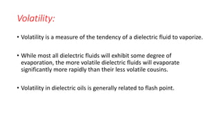 Volatility:
• Volatility is a measure of the tendency of a dielectric fluid to vaporize.
• While most all dielectric fluids will exhibit some degree of
evaporation, the more volatile dielectric fluids will evaporate
significantly more rapidly than their less volatile cousins.
• Volatility in dielectric oils is generally related to flash point.
 