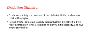 Oxidation Stability:
• Oxidation stability is a measure of the dielectric fluids tendency to
react with oxygen.
• Having greater oxidation stability means that the dielectric fluid will
resist degradation longer, retaining its clarity, initial viscosity, and give
longer service life.
 
