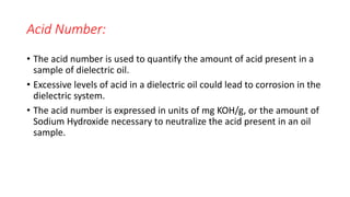 Acid Number:
• The acid number is used to quantify the amount of acid present in a
sample of dielectric oil.
• Excessive levels of acid in a dielectric oil could lead to corrosion in the
dielectric system.
• The acid number is expressed in units of mg KOH/g, or the amount of
Sodium Hydroxide necessary to neutralize the acid present in an oil
sample.
 