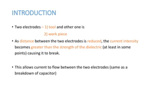 INTRODUCTION
• Two electrodes – 1) tool and other one is
2) work piece
• As distance between the two electrodes is reduced, the current intensity
becomes greater than the strength of the dielectric (at least in some
points) causing it to break.
• This allows current to flow between the two electrodes (same as a
breakdown of capacitor)
 