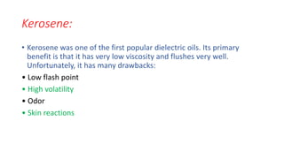 Kerosene:
• Kerosene was one of the first popular dielectric oils. Its primary
benefit is that it has very low viscosity and flushes very well.
Unfortunately, it has many drawbacks:
• Low flash point
• High volatility
• Odor
• Skin reactions
 