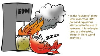 • In the “old days”, there
were numerous EDM
fires and explosions
attributed to the use of
kerosene. It is no longer
used as a dielectric,
except in Third World
countries.
 