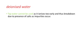 deionised water
• Tap water cannot be used as it ionises too early and thus breakdown
due to presence of salts as impurities occur.
 