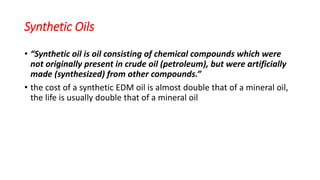 Synthetic Oils
• “Synthetic oil is oil consisting of chemical compounds which were
not originally present in crude oil (petroleum), but were artificially
made (synthesized) from other compounds.”
• the cost of a synthetic EDM oil is almost double that of a mineral oil,
the life is usually double that of a mineral oil
 