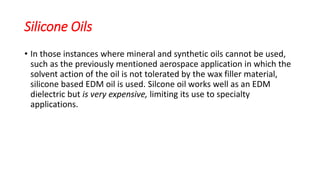 Silicone Oils
• In those instances where mineral and synthetic oils cannot be used,
such as the previously mentioned aerospace application in which the
solvent action of the oil is not tolerated by the wax filler material,
silicone based EDM oil is used. Silcone oil works well as an EDM
dielectric but is very expensive, limiting its use to specialty
applications.
 