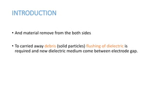 INTRODUCTION
• And material remove from the both sides
• To carried away debris (solid particles) flushing of dielectric is
required and new dielectric medium come between electrode gap.
 
