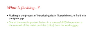 What is flushing…?
• Flushing is the process of introducing clean filtered dielectric fluid into
the spark gap.
• One of the most important factors in a successful EDM operation is
the removal of the metal particles (chips) from the working gap.
 