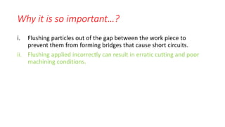 Why it is so important…?
i. Flushing particles out of the gap between the work piece to
prevent them from forming bridges that cause short circuits.
ii. Flushing applied incorrectly can result in erratic cutting and poor
machining conditions.
 