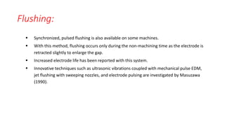 Flushing:
 Synchronized, pulsed flushing is also available on some machines.
 With this method, flushing occurs only during the non-machining time as the electrode is
retracted slightly to enlarge the gap.
 Increased electrode life has been reported with this system.
 Innovative techniques such as ultrasonic vibrations coupled with mechanical pulse EDM,
jet flushing with sweeping nozzles, and electrode pulsing are investigated by Masuzawa
(1990).
 