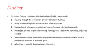 Flushing:
 For proper flushing conditions, Metals Handbook (1989) recommends:
1. Flushing through the tool is more preferred than side flushing.
2. Many small flushing holes are better than a few large ones.
3. Steady dielectric flow on the entire workpiece-electrode interface is desirable.
4. Dead spots created by pressure flushing, from opposite sides of the workpiece, should be
avoided.
5. A vent hole should be provided for any upwardly concave part of the tool-electrode to
prevent accumulation of explosive gases.
6. A flush box is useful if there is a hole in the cavity.
 