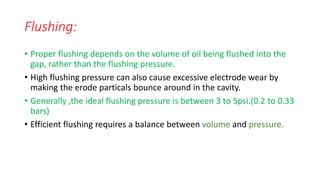 Flushing:
• Proper flushing depends on the volume of oil being flushed into the
gap, rather than the flushing pressure.
• High flushing pressure can also cause excessive electrode wear by
making the erode particals bounce around in the cavity.
• Generally ,the ideal flushing pressure is between 3 to 5psi.(0.2 to 0.33
bars)
• Efficient flushing requires a balance between volume and pressure.
 