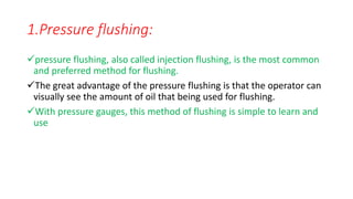 1.Pressure flushing:
pressure flushing, also called injection flushing, is the most common
and preferred method for flushing.
The great advantage of the pressure flushing is that the operator can
visually see the amount of oil that being used for flushing.
With pressure gauges, this method of flushing is simple to learn and
use
 
