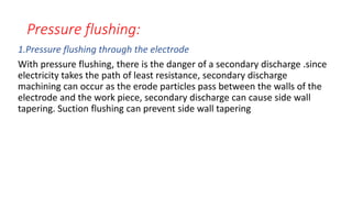 Pressure flushing:
1.Pressure flushing through the electrode
With pressure flushing, there is the danger of a secondary discharge .since
electricity takes the path of least resistance, secondary discharge
machining can occur as the erode particles pass between the walls of the
electrode and the work piece, secondary discharge can cause side wall
tapering. Suction flushing can prevent side wall tapering
 