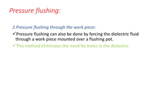 Pressure flushing:
2.Pressure flushing through the work piece:
Pressure flushing can also be done by forcing the dielectric fluid
through a work piece mounted over a flushing pot.
This method eliminates the need for holes in the dielectric
 