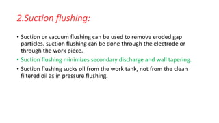 2.Suction flushing:
• Suction or vacuum flushing can be used to remove eroded gap
particles. suction flushing can be done through the electrode or
through the work piece.
• Suction flushing minimizes secondary discharge and wall tapering.
• Suction flushing sucks oil from the work tank, not from the clean
filtered oil as in pressure flushing.
 