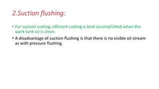2.Suction flushing:
• For suction cutting, efficient cutting is best accomplished when the
work tank oil is clean.
• A disadvantage of suction flushing is that there is no visible oil stream
as with pressure flushing.
 