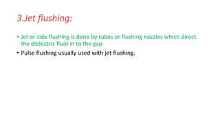 3.Jet flushing:
• Jet or side flushing is done by tubes or flushing nozzles which direct
the dielectric fluid in to the gap
• Pulse flushing usually used with jet flushing.
 