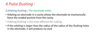 4.Pulse flushing :
3.Orbiting flushing : The electrode orbits
• Orbiting an electrode in a cavity allows the electrode to mechanically
force the eroded particle from the cavity
• Orbiting flushing is the most efficient for cutting.
• If the orbiting is larger than the radius of the radius of the flushing holes
in the electrode, it will produce no stud
 
