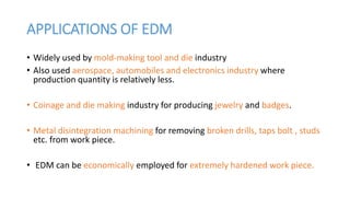 APPLICATIONS OF EDM
• Widely used by mold-making tool and die industry
• Also used aerospace, automobiles and electronics industry where
production quantity is relatively less.
• Coinage and die making industry for producing jewelry and badges.
• Metal disintegration machining for removing broken drills, taps bolt , studs
etc. from work piece.
• EDM can be economically employed for extremely hardened work piece.
 