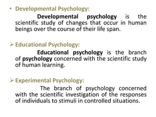 • Developmental Psychology:
Developmental psychology is the
scientific study of changes that occur in human
beings over the course of their life span.
Educational Psychology:
Educational psychology is the branch
of psychology concerned with the scientific study
of human learning.
Experimental Psychology:
The branch of psychology concerned
with the scientific investigation of the responses
of individuals to stimuli in controlled situations.
 