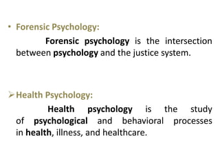 • Forensic Psychology:
Forensic psychology is the intersection
between psychology and the justice system.
Health Psychology:
Health psychology is the study
of psychological and behavioral processes
in health, illness, and healthcare.
 