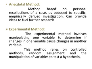 • Anecdotal Method:
Method based on personal
recollections of a case, as opposed to specific,
empirically derived investigation. Can provide
ideas to fuel further research.
Experimental Method:
The experimental method involves
manipulating one variable to determine if
changes in one variable cause changes in another
variable.
This method relies on controlled
methods, random assignment and the
manipulation of variables to test a hypothesis.
 