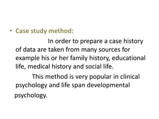 • Case study method:
In order to prepare a case history
of data are taken from many sources for
example his or her family history, educational
life, medical history and social life.
This method is very popular in clinical
psychology and life span developmental
psychology.
 