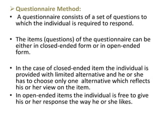 Questionnaire Method:
• A questionnaire consists of a set of questions to
which the individual is required to respond.
• The items (questions) of the questionnaire can be
either in closed-ended form or in open-ended
form.
• In the case of closed-ended item the individual is
provided with limited alternative and he or she
has to choose only one alternative which reflects
his or her view on the item.
• In open-ended items the individual is free to give
his or her response the way he or she likes.
 
