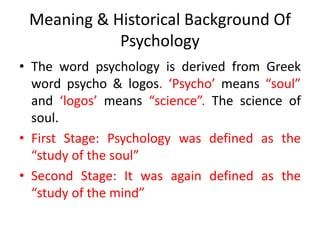 Meaning & Historical Background Of
Psychology
• The word psychology is derived from Greek
word psycho & logos. ‘Psycho’ means “soul”
and ‘logos’ means “science”. The science of
soul.
• First Stage: Psychology was defined as the
“study of the soul”
• Second Stage: It was again defined as the
“study of the mind”
 
