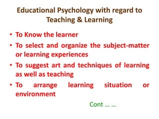 Educational Psychology with regard to
Teaching & Learning
• To Know the learner
• To select and organize the subject-matter
or learning experiences
• To suggest art and techniques of learning
as well as teaching
• To arrange learning situation or
environment
Cont … …
 