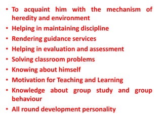 • To acquaint him with the mechanism of
heredity and environment
• Helping in maintaining discipline
• Rendering guidance services
• Helping in evaluation and assessment
• Solving classroom problems
• Knowing about himself
• Motivation for Teaching and Learning
• Knowledge about group study and group
behaviour
• All round development personality
 