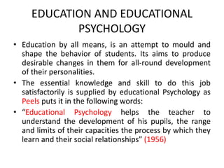EDUCATION AND EDUCATIONAL
PSYCHOLOGY
• Education by all means, is an attempt to mould and
shape the behavior of students. Its aims to produce
desirable changes in them for all-round development
of their personalities.
• The essential knowledge and skill to do this job
satisfactorily is supplied by educational Psychology as
Peels puts it in the following words:
• “Educational Psychology helps the teacher to
understand the development of his pupils, the range
and limits of their capacities the process by which they
learn and their social relationships” (1956)
 