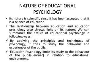 NATURE OF EDUCATIONAL
PSYCHOLOGY
• Its nature is scientific since it has been accepted that it
is a science of education.
• The relationship between education and education
psychology also throws light on its nature. We can
summaries the nature of educational psychology in
following ways.
 By applying the principles and techniques of
psychology, it tries to study the behaviour and
experiences of the pupils.
 Education Psychology limits its study to the behaviour
of the pupils(learner) in relation to educational
environment.
 