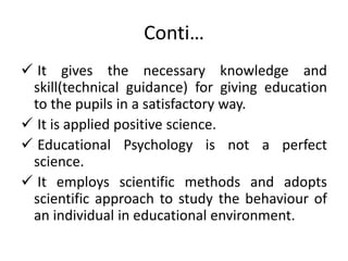Conti…
 It gives the necessary knowledge and
skill(technical guidance) for giving education
to the pupils in a satisfactory way.
 It is applied positive science.
 Educational Psychology is not a perfect
science.
 It employs scientific methods and adopts
scientific approach to study the behaviour of
an individual in educational environment.
 