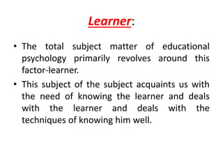 Learner:
• The total subject matter of educational
psychology primarily revolves around this
factor-learner.
• This subject of the subject acquaints us with
the need of knowing the learner and deals
with the learner and deals with the
techniques of knowing him well.
 