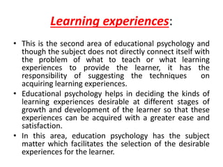 Learning experiences:
• This is the second area of educational psychology and
though the subject does not directly connect itself with
the problem of what to teach or what learning
experiences to provide the learner, it has the
responsibility of suggesting the techniques on
acquiring learning experiences.
• Educational psychology helps in deciding the kinds of
learning experiences desirable at different stages of
growth and development of the learner so that these
experiences can be acquired with a greater ease and
satisfaction.
• In this area, education psychology has the subject
matter which facilitates the selection of the desirable
experiences for the learner.
 