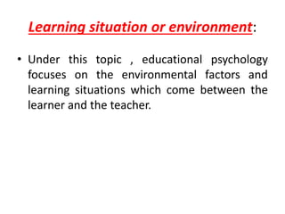 Learning situation or environment:
• Under this topic , educational psychology
focuses on the environmental factors and
learning situations which come between the
learner and the teacher.
 