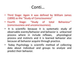 Conti…
• Third Stage: Again it was defined by William James
(1890) as the “Study of Consciousness”
• Fourth Stage: “Study of total Behaviour”
(consciousness and unconsciousness).
• It is scientific because it is systematic study of
observable events/behavior and behavior is unlearned
process where in include reflexes, physiological
process and instincts and it is learned behavior also
because all behavior acquire through practice.
• Today Psychology is scientific method of collecting
data about individual and groups to analyze and
predict their behavior.
 