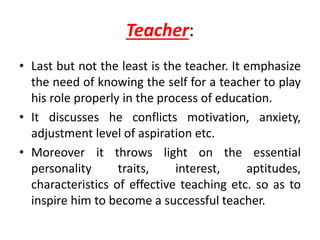 Teacher:
• Last but not the least is the teacher. It emphasize
the need of knowing the self for a teacher to play
his role properly in the process of education.
• It discusses he conflicts motivation, anxiety,
adjustment level of aspiration etc.
• Moreover it throws light on the essential
personality traits, interest, aptitudes,
characteristics of effective teaching etc. so as to
inspire him to become a successful teacher.
 