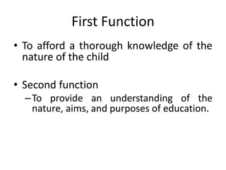 First Function
• To afford a thorough knowledge of the
nature of the child
• Second function
–To provide an understanding of the
nature, aims, and purposes of education.
 