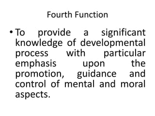 Fourth Function
• To provide a significant
knowledge of developmental
process with particular
emphasis upon the
promotion, guidance and
control of mental and moral
aspects.
 