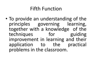 Fifth Function
• To provide an understanding of the
principles governing learning,
together with a knowledge of the
techniques for guiding
improvement in learning and their
application to the practical
problems in the classroom.
 
