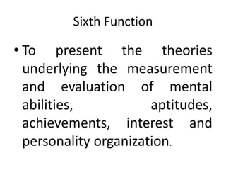 Sixth Function
• To present the theories
underlying the measurement
and evaluation of mental
abilities, aptitudes,
achievements, interest and
personality organization.
 