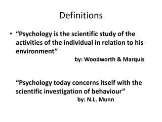 Definitions
• “Psychology is the scientific study of the
activities of the individual in relation to his
environment”
by: Woodworth & Marquis
“Psychology today concerns itself with the
scientific investigation of behaviour”
by: N.L. Munn
 