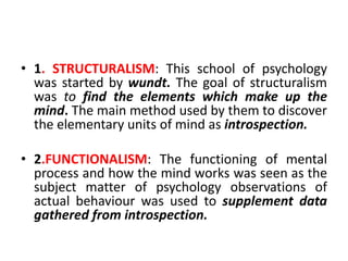 • 1. STRUCTURALISM: This school of psychology
was started by wundt. The goal of structuralism
was to find the elements which make up the
mind. The main method used by them to discover
the elementary units of mind as introspection.
• 2.FUNCTIONALISM: The functioning of mental
process and how the mind works was seen as the
subject matter of psychology observations of
actual behaviour was used to supplement data
gathered from introspection.
 