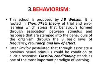 3.BEHAVIORISM:
• This school is proposed by J.B Watson. It is
rooted in Thorndike’s theory of trial and error
learning which stress that behaviours formed
through association between stimulus and
response that are stamped into the behaviours of
the organism through the 3 basic laws of
frequency, recurancy, and law of effect.
• Later Pavlov postulated that through associate a
previous neural stimulus could be condition to
elicit a response. Classical conditioning stands as
one of the most important paradigm of learning.
 